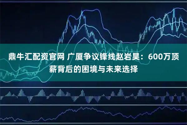 鼎牛汇配资官网 广厦争议锋线赵岩昊：600万顶薪背后的困境与未来选择
