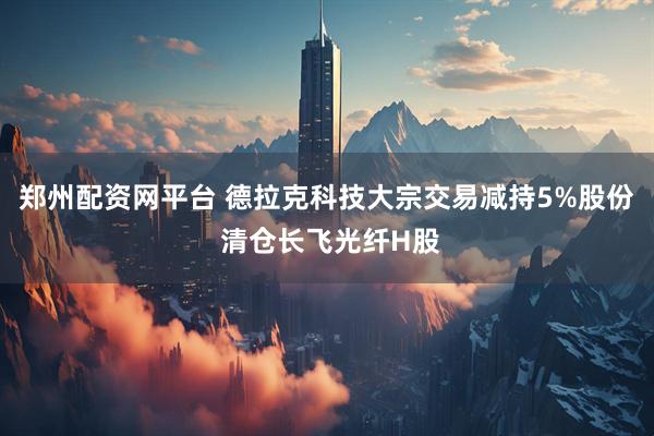 郑州配资网平台 德拉克科技大宗交易减持5%股份 清仓长飞光纤H股