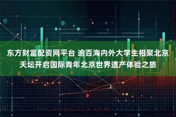 东方财富配资网平台 逾百海内外大学生相聚北京天坛开启国际青年北京世界遗产体验之旅
