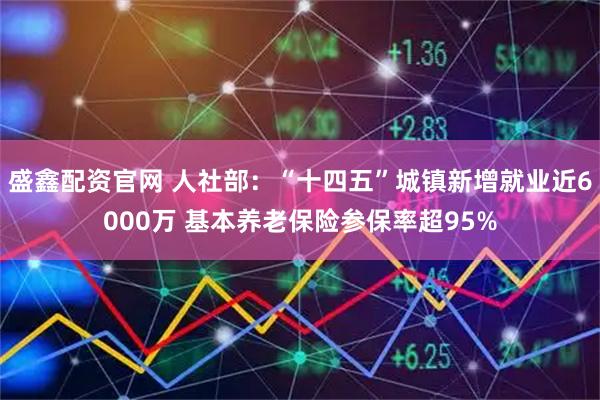 盛鑫配资官网 人社部：“十四五”城镇新增就业近6000万 基本养老保险参保率超95%