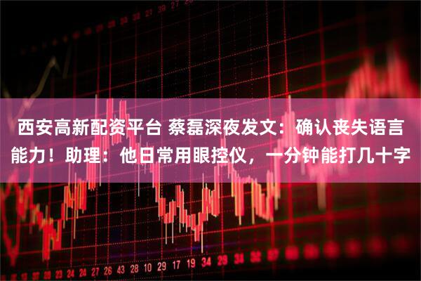 西安高新配资平台 蔡磊深夜发文：确认丧失语言能力！助理：他日常用眼控仪，一分钟能打几十字
