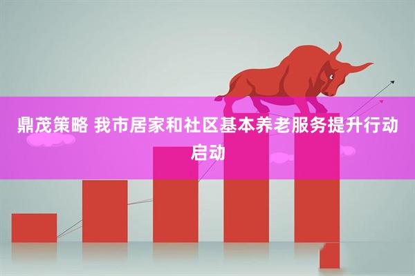 鼎茂策略 我市居家和社区基本养老服务提升行动启动
