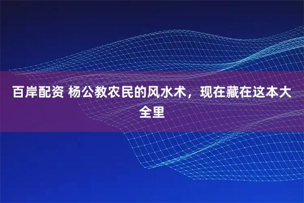 百岸配资 杨公教农民的风水术，现在藏在这本大全里