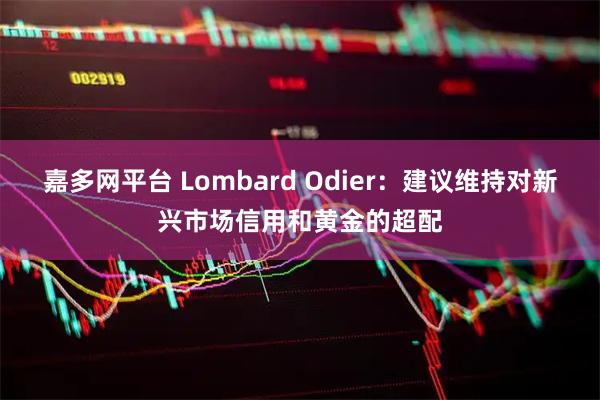 嘉多网平台 Lombard Odier：建议维持对新兴市场信用和黄金的超配