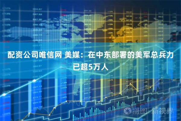 配资公司唯信网 美媒：在中东部署的美军总兵力已超5万人