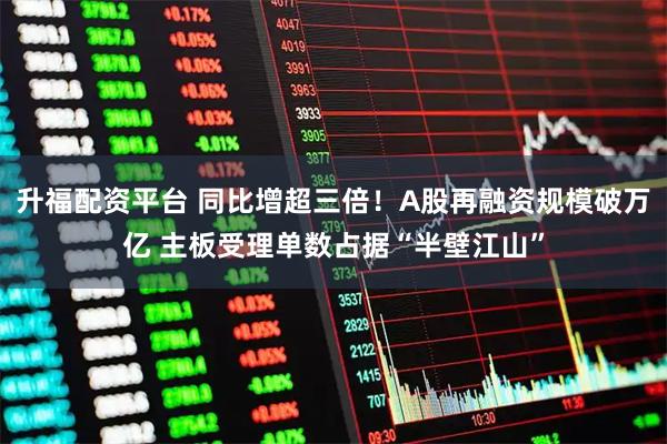 升福配资平台 同比增超三倍！A股再融资规模破万亿 主板受理单数占据“半壁江山”