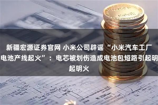 新疆宏源证券官网 小米公司辟谣 “小米汽车工厂内电池产线起火” ：电芯被划伤造成电池包短路引起明火