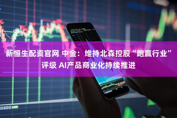 新恒生配资官网 中金：维持北森控股“跑赢行业”评级 AI产品商业化持续推进