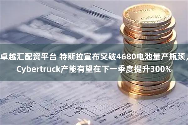 卓越汇配资平台 特斯拉宣布突破4680电池量产瓶颈，Cybertruck产能有望在下一季度提升300%