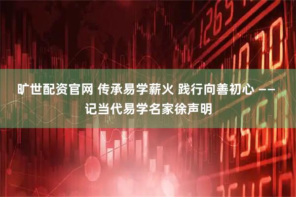 旷世配资官网 传承易学薪火 践行向善初心 —— 记当代易学名家徐声明