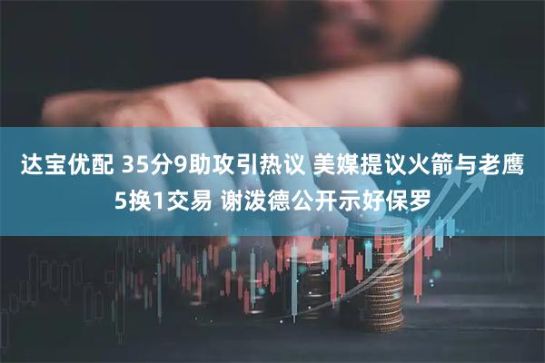 达宝优配 35分9助攻引热议 美媒提议火箭与老鹰5换1交易 谢泼德公开示好保罗