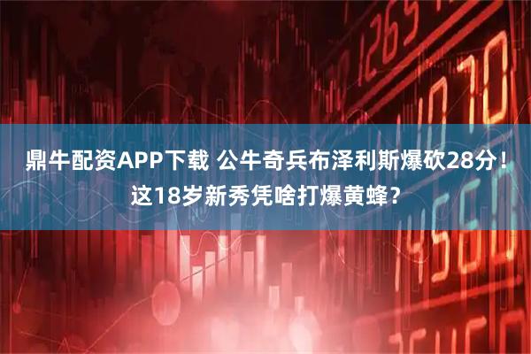 鼎牛配资APP下载 公牛奇兵布泽利斯爆砍28分！这18岁新秀凭啥打爆黄蜂？
