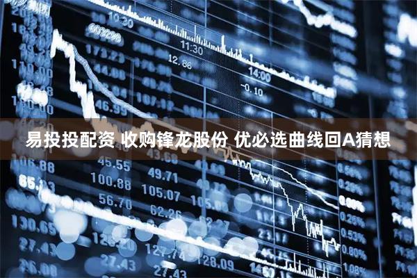 易投投配资 收购锋龙股份 优必选曲线回A猜想