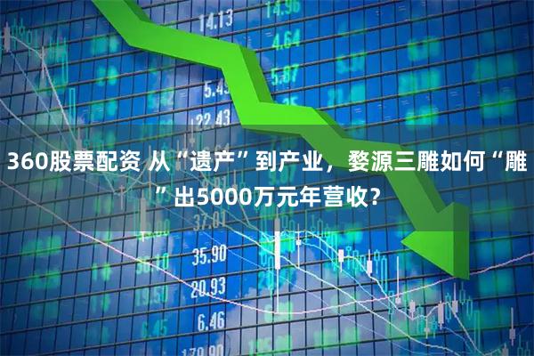 360股票配资 从“遗产”到产业，婺源三雕如何“雕”出5000万元年营收？